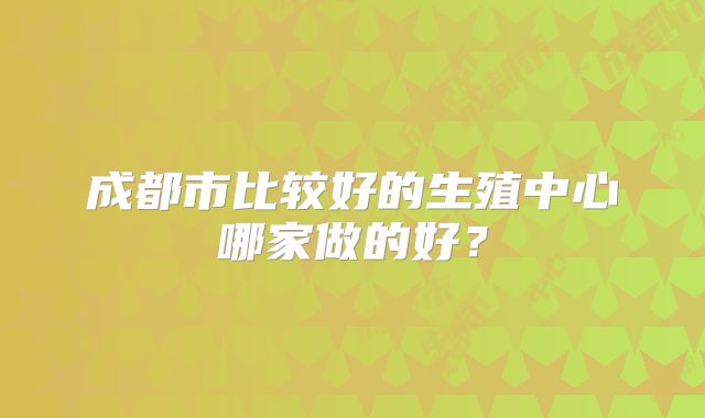 成都市比较好的生殖中心哪家做的好？