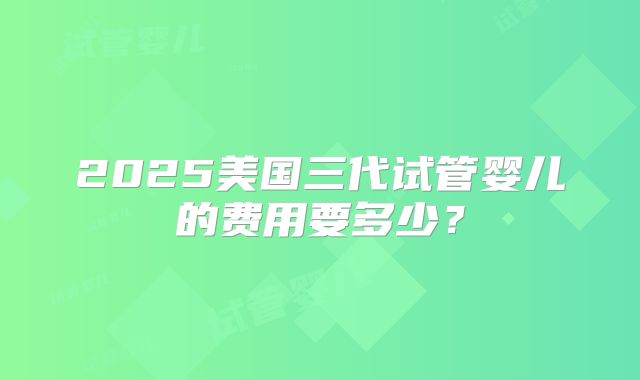 2025美国三代试管婴儿的费用要多少?