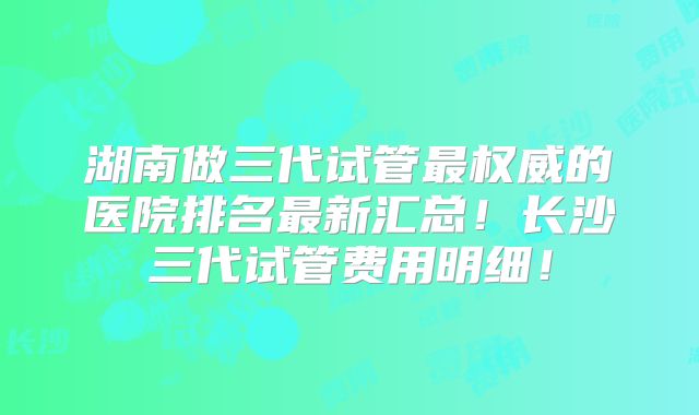 湖南做三代试管最权威的医院排名最新汇总!长沙三代试管费用明细!