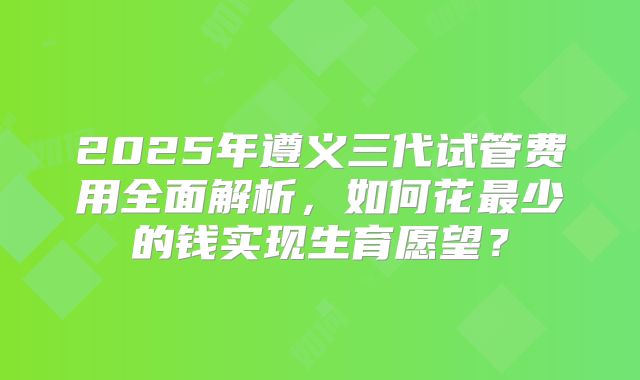 2025年遵义三代试管费用全面解析，如何花最少的钱实现生育愿望？