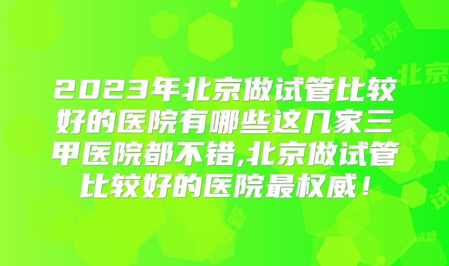 2023年北京做试管比较好的医院有哪些这几家三甲医院都不错,北京做试管比较好的医院最权威！