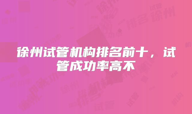徐州试管机构排名前十,试管成功率高不