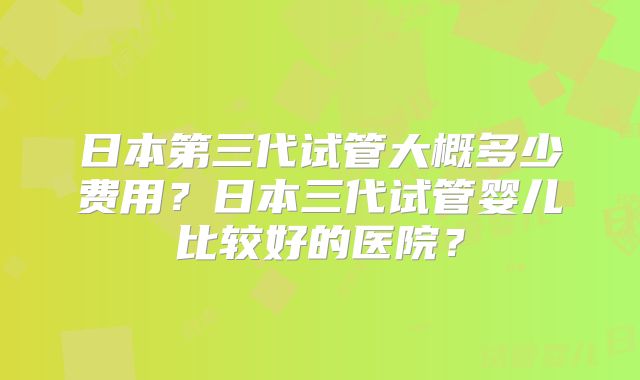 日本第三代试管大概多少费用？日本三代试管婴儿比较好的医院？