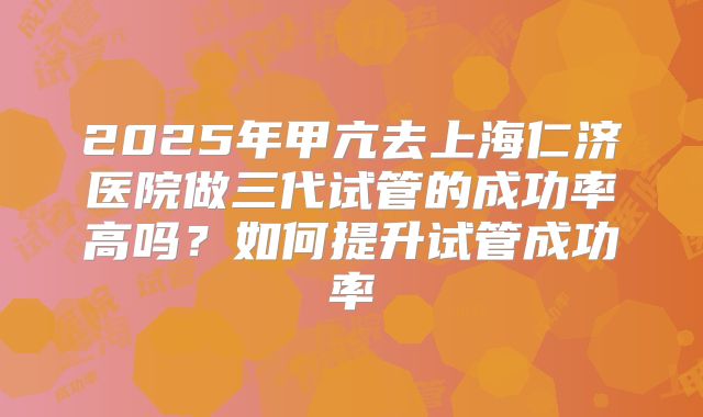 2025年甲亢去上海仁济医院做三代试管的成功率高吗？如何提升试管成功率