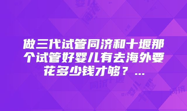 做三代试管同济和十堰那个试管好婴儿有去海外要花多少钱才够?...