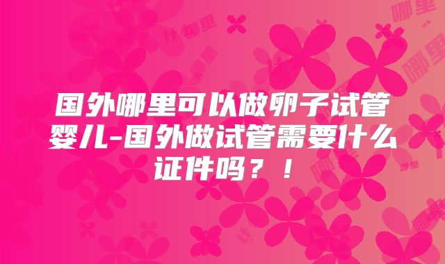 国外哪里可以做卵子试管婴儿-国外做试管需要什么证件吗？！