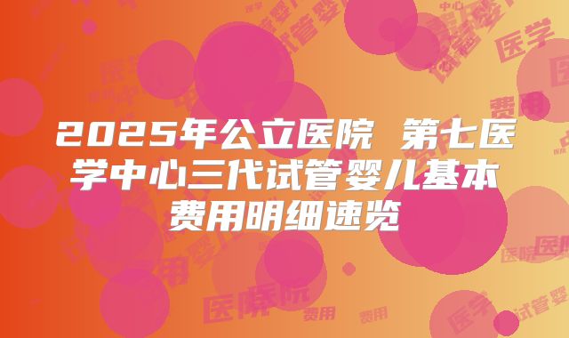 2025年公立医院 第七医学中心三代试管婴儿基本费用明细速览