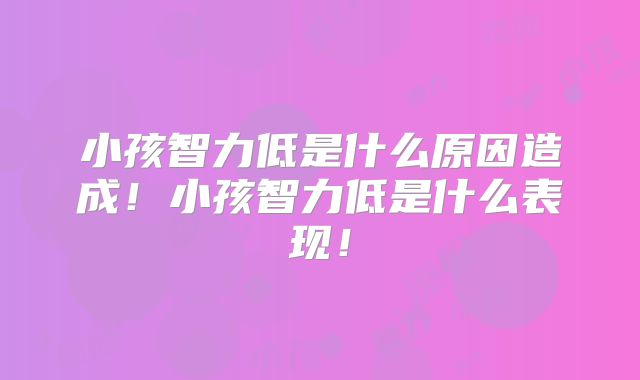 小孩智力低是什么原因造成！小孩智力低是什么表现！
