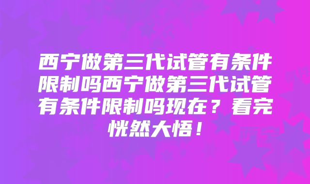 西宁做第三代试管有条件限制吗西宁做第三代试管有条件限制吗现在?看完恍然大悟!