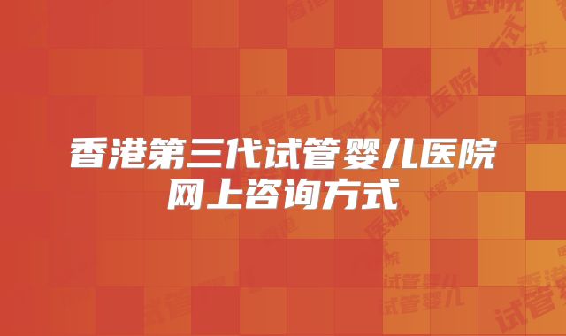 香港第三代试管婴儿医院网上咨询方式
