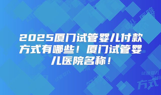 2025厦门试管婴儿付款方式有哪些!厦门试管婴儿医院名称!