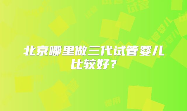 北京哪里做三代试管婴儿比较好?