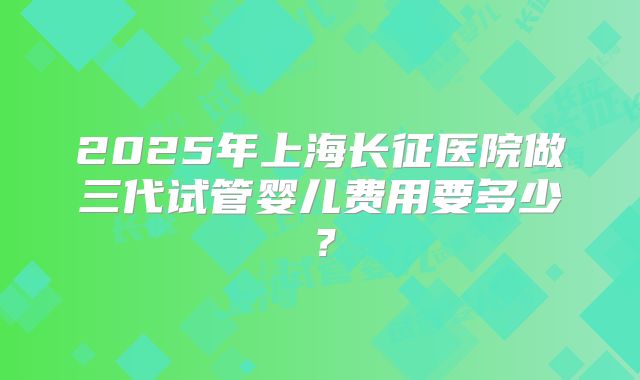 2025年上海长征医院做三代试管婴儿费用要多少？