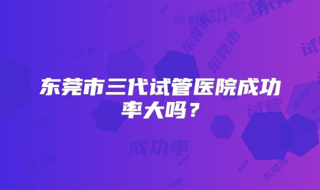 东莞市三代试管医院成功率大吗？
