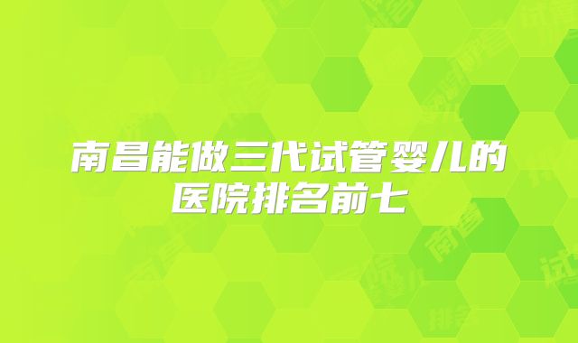 南昌能做三代试管婴儿的医院排名前七