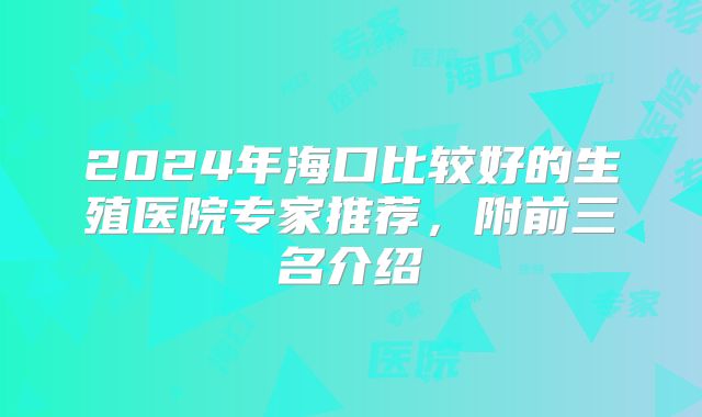2024年海口比较好的生殖医院专家推荐，附前三名介绍