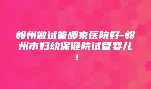 赣州做试管哪家医院好-赣州市妇幼保健院试管婴儿!