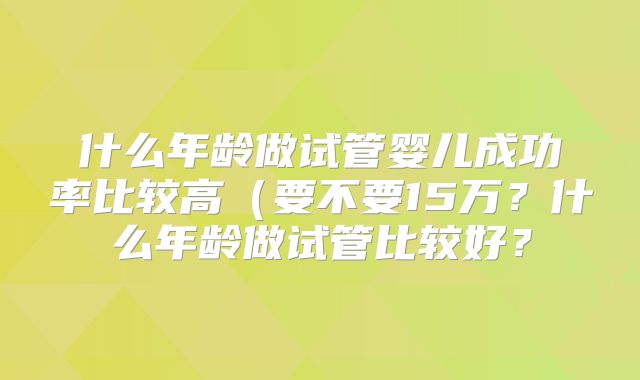什么年龄做试管婴儿成功率比较高（要不要15万？什么年龄做试管比较好？