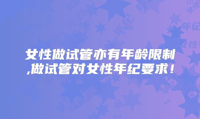 女性做试管亦有年龄限制,做试管对女性年纪要求！