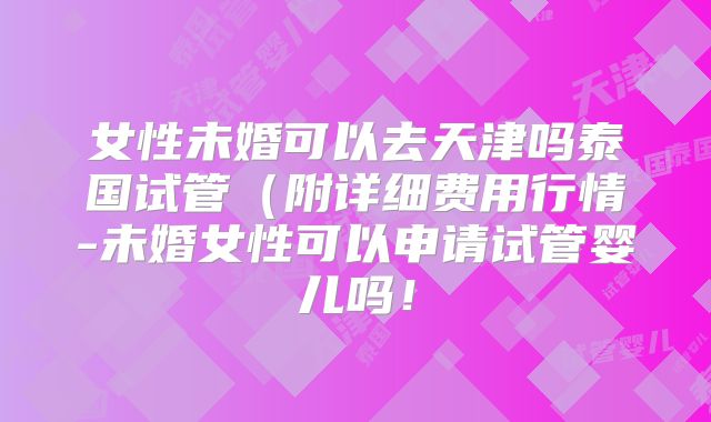 女性未婚可以去天津吗泰国试管(附详细费用行情-未婚女性可以申请试管婴儿吗!