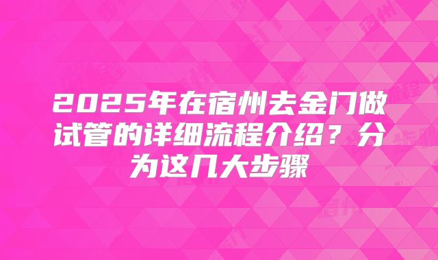 2025年在宿州去金门做试管的详细流程介绍？分为这几大步骤