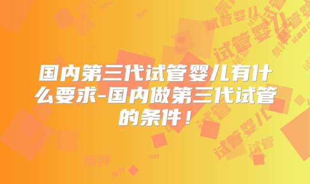 国内第三代试管婴儿有什么要求-国内做第三代试管的条件!