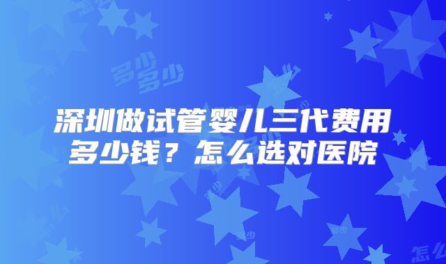 深圳做试管婴儿三代费用多少钱?怎么选对医院