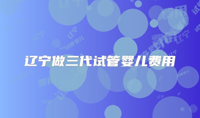 辽宁做三代试管婴儿费用