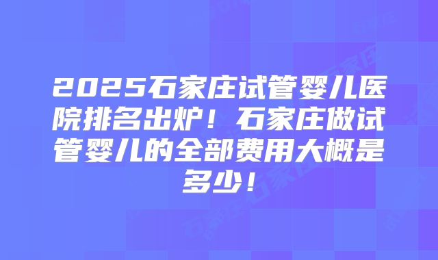 2025石家庄试管婴儿医院排名出炉！石家庄做试管婴儿的全部费用大概是多少！