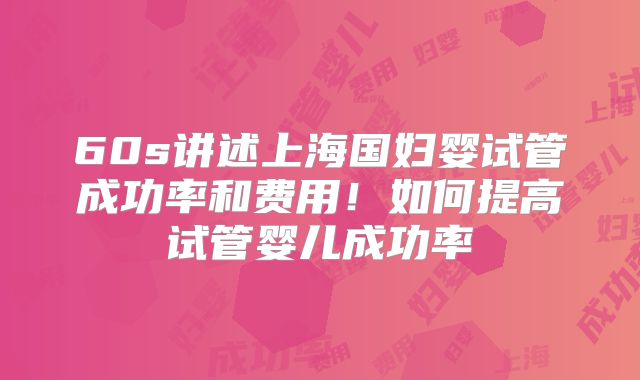 60s讲述上海国妇婴试管成功率和费用！如何提高试管婴儿成功率