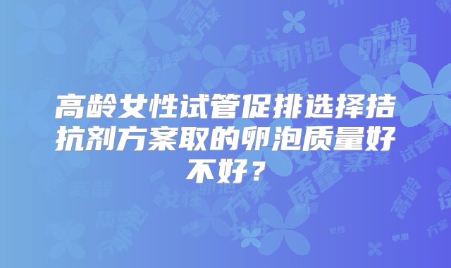 高龄女性试管促排选择拮抗剂方案取的卵泡质量好不好?