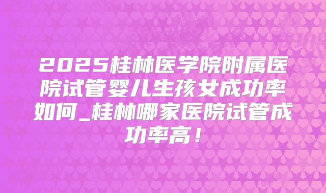2025桂林医学院附属医院试管婴儿生孩女成功率如何_桂林哪家医院试管成功率高！