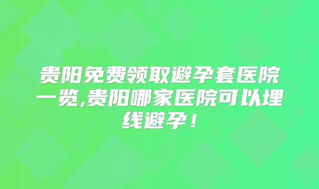 贵阳免费领取避孕套医院一览,贵阳哪家医院可以埋线避孕！