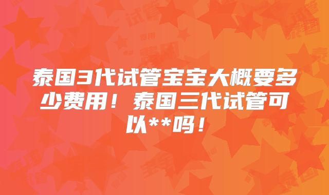 泰国3代试管宝宝大概要多少费用!泰国三代试管可以**吗!
