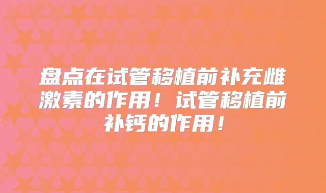 盘点在试管移植前补充雌激素的作用！试管移植前补钙的作用！