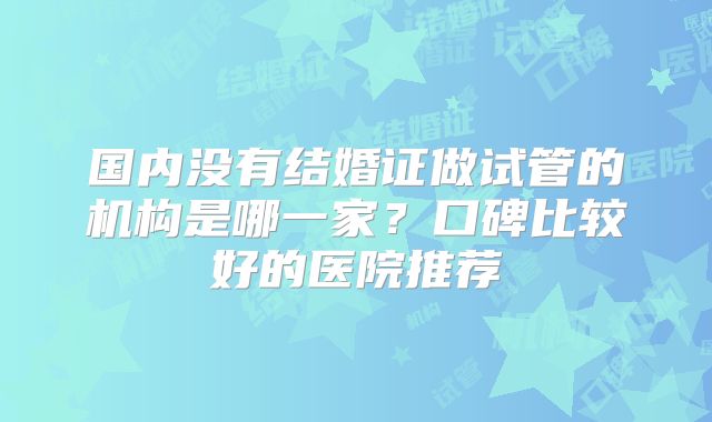 国内没有结婚证做试管的机构是哪一家?口碑比较好的医院推荐
