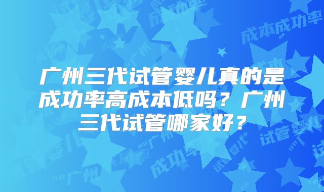 广州三代试管婴儿真的是成功率高成本低吗？广州三代试管哪家好？