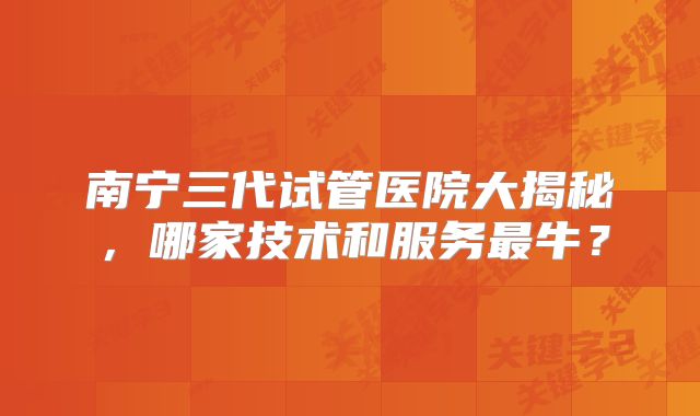 南宁三代试管医院大揭秘,哪家技术和服务最牛?
