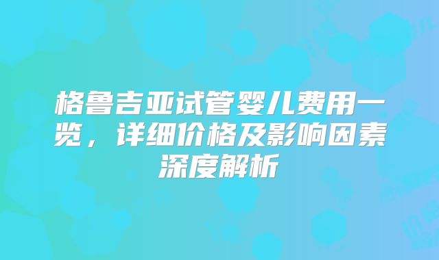格鲁吉亚试管婴儿费用一览,详细价格及影响因素深度解析
