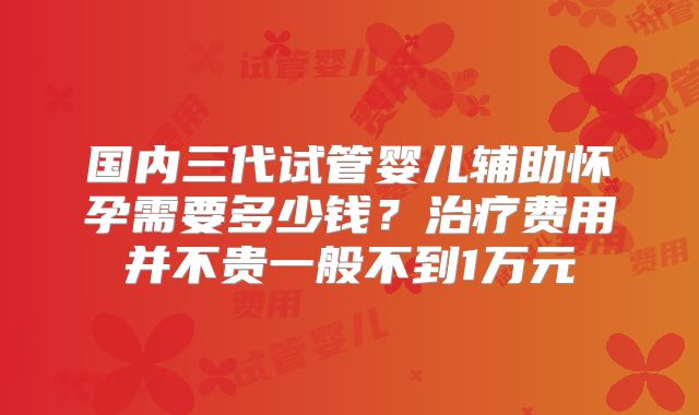 国内三代试管婴儿辅助怀孕需要多少钱？治疗费用并不贵一般不到1万元