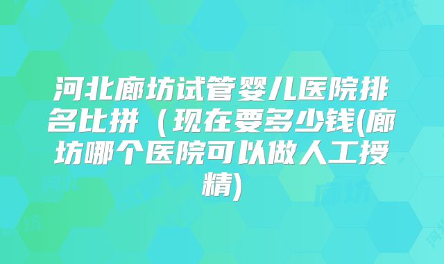 河北廊坊试管婴儿医院排名比拼（现在要多少钱(廊坊哪个医院可以做人工授精)