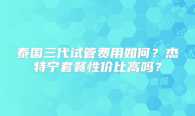泰国三代试管费用如何？杰特宁套餐性价比高吗？