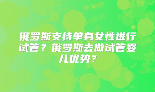 俄罗斯支持单身女性进行试管?俄罗斯去做试管婴儿优势?