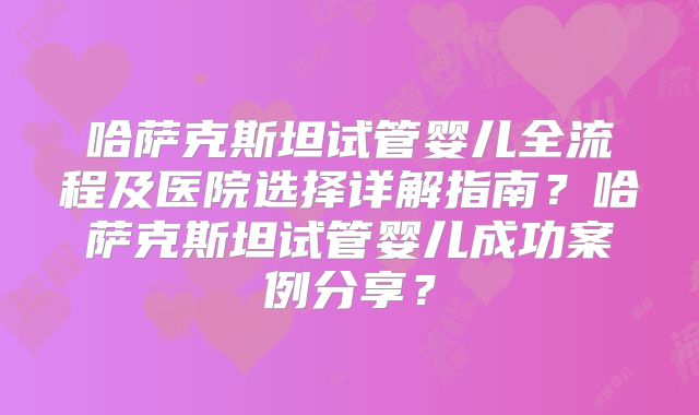 哈萨克斯坦试管婴儿全流程及医院选择详解指南?哈萨克斯坦试管婴儿成功案例分享?