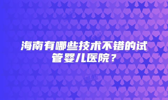 海南有哪些技术不错的试管婴儿医院?