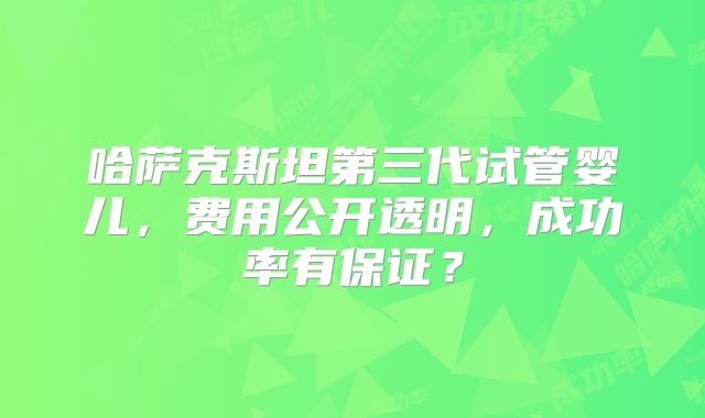 哈萨克斯坦第三代试管婴儿，费用公开透明，成功率有保证？