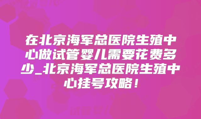 在北京海军总医院生殖中心做试管婴儿需要花费多少_北京海军总医院生殖中心挂号攻略!