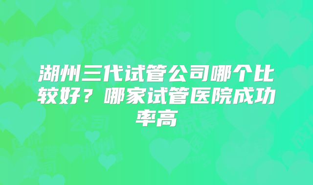 湖州三代试管公司哪个比较好?哪家试管医院成功率高