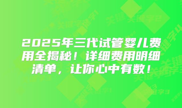 2025年三代试管婴儿费用全揭秘!详细费用明细清单,让你心中有数!