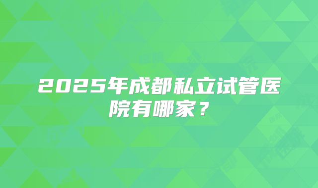 2025年成都私立试管医院有哪家?